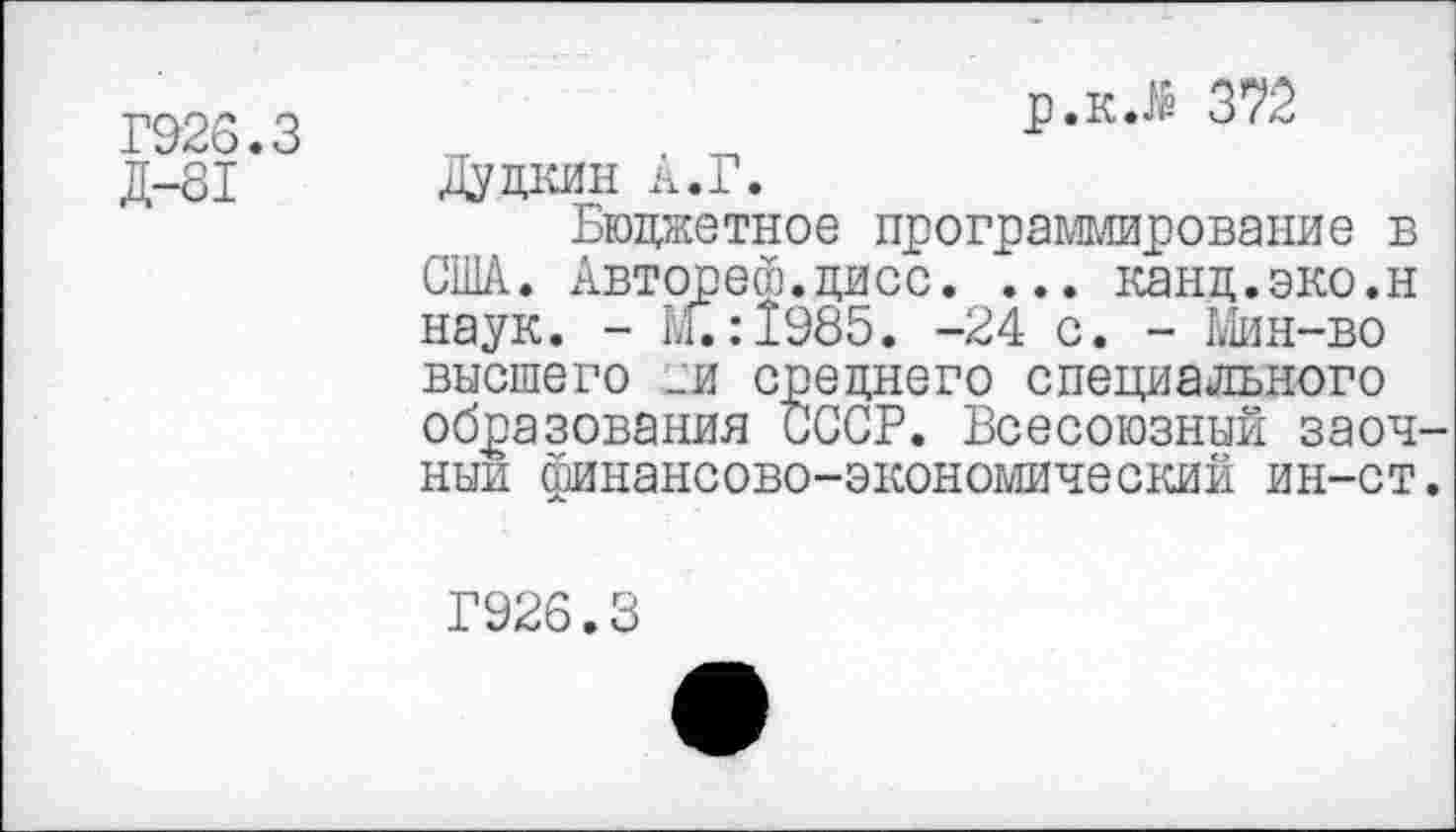 ﻿Г923.3
Д-81
р.кЛ 372
Дудкин А.Г.
Бюджетное программирование в США. Авторе®.цисс. ... канд.эко.н наук. - М.:1985. -24 с. - Мин-во высшего _и среднего специального образования СССР. Всесоюзный заоч ныи финансово-экономический ин-ст
Г926.3